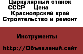 Циркулярный станок СССР  › Цена ­ 10 000 - Красноярский край Строительство и ремонт » Инструменты   